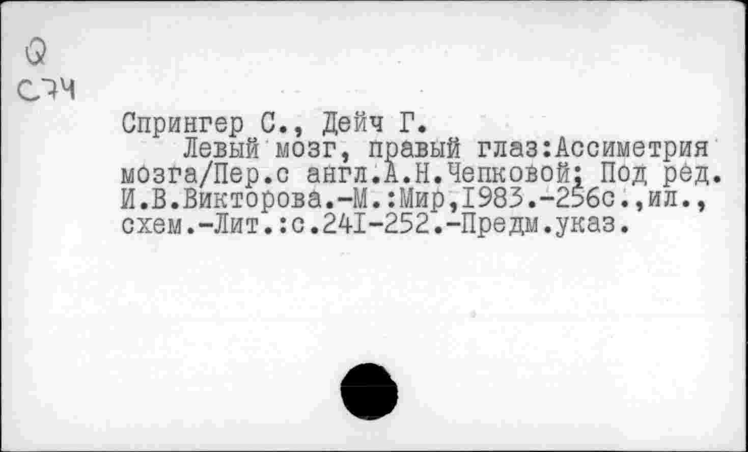 ﻿Спрингер С., Дейч Г.
Левый мозг, правый глаз:Ассиметрия мозга/Пер.с англ.А.Н.Чепковой; Под рёд. И.В.Викторова.-М.:Мир,1983.-256с.,ил., схем.-Лит.:с.241-252.-Предм.указ.